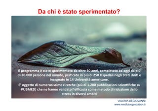 Da chi è stato sperimentato? 
! 
Il*programma*è*stato*sperimentato*da*oltre*30*anni,*completato*ad*oggi*da*più* 
di*20.000*persone*nel*mondo,*pra2cato*in*più*di*250*Ospedali*negli*Sta2*Uni2*e* 
insegnato*in*14*Università*americane.** 
E’*ogge<o*di*numerosissime*ricerche*(più*di*1.200*pubblicazioni*scien2fiche*su* 
PUBMED)*che*ne*hanno*validato*l’efficacia*come*metodo*di*riduzione*dello* 
stress*in*diversi*ambi2* 
VALERIA DEGIOVANNI 
www.mindfulorganization.it 
 