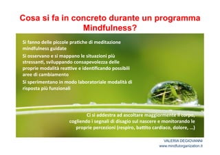 Cosa si fa in concreto durante un programma 
Mindfulness? 
Si*fanno*delle*piccole*pra2che*di*meditazione* 
mindfulness*guidate* 
Si*osservano*e*si*mappano*le*situazioni*più* 
stressan2,*sviluppando*consapevolezza*delle* 
proprie*modalità*reaCve*e*iden2ficando*possibili* 
aree*di*cambiamento* 
Si*sperimentano*in*modo*laboratoriale*modalità*di* 
risposta*più*funzionali** 
* 
Ci*si*addestra*ad*ascoltare*maggiormente*il*corpo,* 
cogliendo*i*segnali*di*disagio*sul*nascere*e*monitorando*le* 
proprie*percezioni*(respiro,*baCto*cardiaco,*dolore,*…)* 
VALERIA DEGIOVANNI 
www.mindfulorganization.it 
 