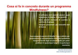Cosa si fa in concreto durante un programma 
Si* col2vano* sta2*mentali* salutari,* quali* 
la*pazienza,*la*fiducia,*il*non*giudizio* 
Sono* previs2* momen2* di* scambio* e* 
confronto*di*gruppo* 
Vengono*presenta2*i*più*innova2vi*da2* 
di*ricerca* 
* 
Sono*propos2*esercizi*di*Mindful*Yoga*e*aCvità*per* 
promuovere*la*consapevolezza*nella*vita*quo2diana** 
Vengono*forni2*degli*strumen2*audio*per*poter* 
pra2care*in*qualunque*luogo*e*in*qualunque* 
momento*! 
Mindfulness? 
VALERIA DEGIOVANNI 
www.mindfulorganization.it 
 