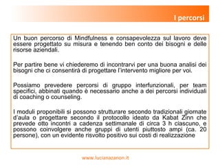 www.lucianazanon.it
Un buon percorso di Mindfulness e consapevolezza sul lavoro deve
essere progettato su misura e tenendo ben conto dei bisogni e delle
risorse aziendali.
Per partire bene vi chiederemo di incontrarvi per una buona analisi dei
bisogni che ci consentirà di progettare l’intervento migliore per voi.
Possiamo prevedere percorsi di gruppo interfunzionali, per team
specifici, abbinati quando è necessario anche a dei percorsi individuali
di coaching o counseling.
I moduli proponibili si possono strutturare secondo tradizionali giornate
d’aula o progettare secondo il protocollo ideato da Kabat Zinn che
prevede otto incontri a cadenza settimanale di circa 3 h ciascuno, e
possono coinvolgere anche gruppi di utenti piuttosto ampi (ca. 20
persone), con un evidente risvolto positivo sui costi di realizzazione
I percorsi
 