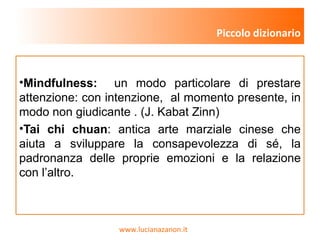 www.lucianazanon.it
•Mindfulness: un modo particolare di prestare
attenzione: con intenzione, al momento presente, in
modo non giudicante . (J. Kabat Zinn)
•Tai chi chuan: antica arte marziale cinese che
aiuta a sviluppare la consapevolezza di sé, la
padronanza delle proprie emozioni e la relazione
con l’altro.
Piccolo dizionario
 