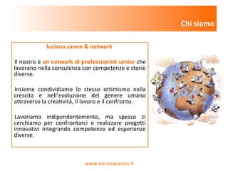 www.lucianazanon.it
luciana zanon & network
Il nostro è un network di professionisti senior che
lavorano nella consulenza con competenze e storie
diverse.
Insieme condividiamo lo stesso ottimismo nella
crescita e nell’evoluzione del genere umano
attraverso la creatività, il lavoro e il confronto.
Lavoriamo indipendentemente, ma spesso ci
cerchiamo per confrontarci e realizzare progetti
innovativi integrando competenze ed esperienze
diverse.
Chi siamo
 