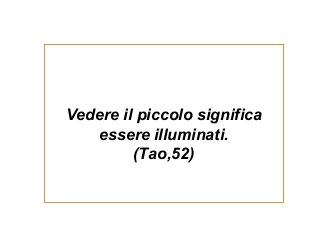 Vedere il piccolo significa
essere illuminati.
(Tao,52)
 