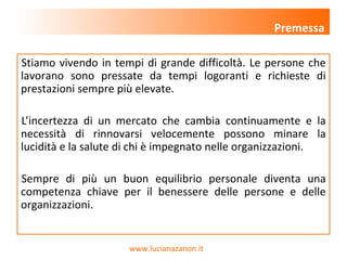 www.lucianazanon.it
Stiamo vivendo in tempi di grande difficoltà. Le persone che
lavorano sono pressate da tempi logoranti e richieste di
prestazioni sempre più elevate.
L’incertezza di un mercato che cambia continuamente e la
necessità di rinnovarsi velocemente possono minare la
lucidità e la salute di chi è impegnato nelle organizzazioni.
Sempre di più un buon equilibrio personale diventa una
competenza chiave per il benessere delle persone e delle
organizzazioni.
Premessa
 