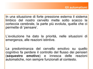 www.lucianazanon.it
In una situazione di forte pressione esterna il sistema
limbico del nostro cervello mette sotto scacco la
corteccia cerebrale, la parte più evoluta, quella che ci
permette di ‘pensare’.
L’evoluzione ha dato la priorità, nelle situazioni di
emergenza, alle reazioni istintive.
La predominanza del cervello emotivo su quello
cognitivo fa perdere il controllo del flusso dei pensieri
(sequestro emotivo) e innesca delle reazioni
automatiche, non sempre funzionali al contesto.
Gli automatismi
 