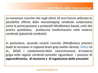 www.lucianazanon.it
Le numerose ricerche che negli ultimi 10 anni hanno utilizzato le
possibilità offerte dalla neuroimaging cerebrale evidenziano
come la partecipazione a protocolli Mindfulness based, uniti alla
pratica quotidiana, producano trasformazioni nella materia
cerebrale (plasticità cerebrale)
In particolare, secondo recenti ricerche (Mindfulness practice
leads to increases in regional brain gray matter density. Hölzel et
al., 2010) i cambiamenti della concentrazione di materia
grigia nelle regioni cerebrali coinvolte riguardano i processi di
apprendimento, di memoria e di regolazione delle emozioni
Il contributo delle neuroscienze
 