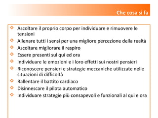 www.lucianazanon.it
 Ascoltare il proprio corpo per individuare e rimuovere le
tensioni
 Allenare tutti i sensi per una migliore percezione della realtà
 Ascoltare migliorare il respiro
 Essere presenti sul qui ed ora
 Individuare le emozioni e i loro effetti sui nostri pensieri
 Riconoscere pensieri e strategie meccaniche utilizzate nelle
situazioni di difficoltà
 Rallentare il battito cardiaco
 Disinnescare il pilota automatico
 Individuare strategie più consapevoli e funzionali al qui e ora
Che cosa si fa
 
