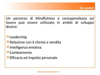 www.lucianazanon.it
Un percorso di Mindfulness e consapevolezza sul
lavoro può essere utilizzato in ambiti di sviluppo
diversi:
Leadership
Relazione con il cliente e vendita
Intelligenza emotiva
Cambiamento
Efficacia ed impatto personale
Gli ambiti
 