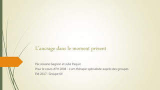 L’ancrage dans le moment présent
Par Josiane Gagnon et Julie Paquin
Pour le cours ATH 2008 - L'art-thérapie spécialisée auprès des groupes
Été 2017- Groupe 64
 