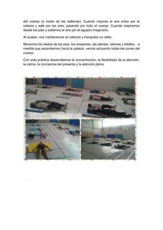 del cráneo (a modo de las ballenas). Cuando inspiras el aire entra por la
cabeza y sale por los pies, pasando por todo el cuerpo. Cuando inspiramos
desde los pies y soltamos el aire por el agujero imaginario.
Al acabar, nos mantenemos en silencio y tranquilos un ratito.
Movemos los dedos de los pies, los empeines, las plantas, talones y tobillos…a
medida que ascendemos hacia la cabeza, vamos activando todas las zonas del
cuerpo.
Con esta práctica desarrollamos la concentración, la flexibilidad de la atención,
la calma, la conciencia del presente y la atención plena.
.
 