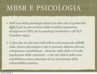 MBSR E PSICOLOGIA
Nell’area della psicologia clinica ha dato vita al protocollo
MBCT per la prevenzione delle ricadute depressive,
all’approccio DBT per le patologie borderline e all’ACT
(Linehan 1993).
L’idea che sta alla base dell’utilizzo del protocollo MBSR
nella clinica psicologica è che le persone abbiano diverse
competenze mindfulness - elencate nella slide n°8 sulla
regolazione delle emozioni - e che dei deficit nelle aree
mindfulness siano associate ad un incremento della
vulnerabilità emotiva.

domenica 5 gennaio 14

 