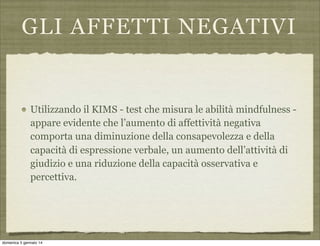 GLI AFFETTI NEGATIVI

Utilizzando il KIMS - test che misura le abilità mindfulness appare evidente che l’aumento di affettività negativa
comporta una diminuzione della consapevolezza e della
capacità di espressione verbale, un aumento dell’attività di
giudizio e una riduzione della capacità osservativa e
percettiva.

domenica 5 gennaio 14

 