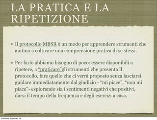 LA PRATICA E LA
RIPETIZIONE
Il protocollo MBSR è un modo per apprendere strumenti che
aiutino a coltivare una comprensione pratica di se stessi.
Per farlo abbiamo bisogno di poco: essere disponibili a
ripetere, a “praticare”gli strumenti che presenta il
protocollo, fare quello che ci verrà proposto senza lasciarsi
guidare immediatamente dal giudizio - “mi piace”, “non mi
piace”- esplorando sia i sentimenti negativi che positivi,
darsi il tempo della frequenza e degli esercizi a casa.

domenica 5 gennaio 14

 