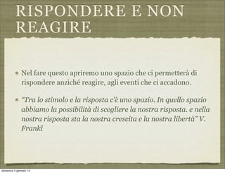 RISPONDERE E NON
REAGIRE
Nel fare questo apriremo uno spazio che ci permetterà di
rispondere anziché reagire, agli eventi che ci accadono.
“Tra lo stimolo e la risposta c’è uno spazio. In quello spazio
abbiamo la possibilità di scegliere la nostra risposta. e nella
nostra risposta sta la nostra crescita e la nostra libertà” V.
Frankl

domenica 5 gennaio 14

 