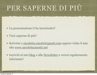PER SAPERNE DI PIÙ
La presentazione ti ha incuriosito?
Vuoi saperne di più?
Scrivimi a nicoletta.cinotti@gmail.com oppure visita il mio
sito www.nicolettacinotti.net
Iscriviti al mio blog e alla Newsletter e verrai regolarmente
informato!

domenica 5 gennaio 14

 