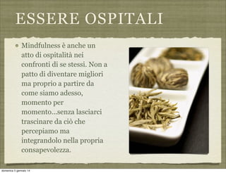 ESSERE OSPITALI
Mindfulness è anche un
atto di ospitalità nei
confronti di se stessi. Non a
patto di diventare migliori
ma proprio a partire da
come siamo adesso,
momento per
momento...senza lasciarci
trascinare da ciò che
percepiamo ma
integrandolo nella propria
consapevolezza.
domenica 5 gennaio 14

 