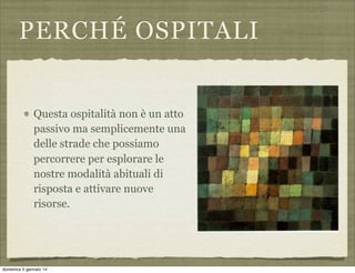 PERCHÉ OSPITALI

Questa ospitalità non è un atto
passivo ma semplicemente una
delle strade che possiamo
percorrere per esplorare le
nostre modalità abituali di
risposta e attivare nuove
risorse.

domenica 5 gennaio 14

 