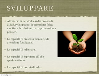 SVILUPPARE
Attraverso la mindfulness dei protocolli
MBSR sviluppiamo: la percezione fisica,
emotiva e la relazione tra corpo emozioni e
pensieri.
La capacità di presenza mentale e di
attenzione focalizzata.
La capacità di rallentare.
La capacità di esprimere ciò che
sperimentiamo.
La capacità di non giudicarlo.
domenica 5 gennaio 14

 