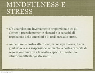MINDFULNESS E
STRESS
C’è una relazione inversamente proporzionale tra gli
elementi precedentemente elencati e la capacità di
regolazione delle emozioni e di resilienza allo stress.
Aumentare la nostra attenzione, la consapevolezza, il non
giudizio o la sua sospensione, aumenta la nostra capacità di
regolazione emotiva e la nostra capacità di sostenere
situazioni difficili e/o stressanti.

domenica 5 gennaio 14

 