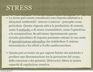 STRESS
Lo stress può essere considerato una risposta adattativa a
situazioni ambientali - interne o esterne - percepite come
pericolose. Questa risposta attiva la produzione di ormoni,
come il cortisolo, e di neuro-trasmettitori, come l’epinefrina
e la norepinefrina. Se attiviamo ripetutamente questo
circuito psicofisico di risposta possiamo entrare in uno stato
di iperattivazione adrenalica che indebolisce il sistema
immunitario e ha effetti a livello cardiovascolare.
Questo può avvenire sia per ragioni fisiche che psichiche e
produce una disconnessione tra la percezione del corpo,
delle emozioni e dei pensieri. (Schwartz) Altera la nostra
capacità di regolazione emotiva.
domenica 5 gennaio 14

 