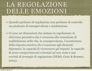 LA REGOLAZIONE
DELLE EMOZIONI
Quando parliamo di regolazione non parliamo di controllo
ma piuttosto di consapevolezza e modulazione.
Ci sono sei dimensioni che aiutano la regolazione: la
chiarezza percettiva che è connessa alla sensazione di
soddisfazione nella vita, la consapevolezza, l’accettazione
della risposta emotiva che è connessa agli elementi
depressivi, la capacità di riconoscere gli impulsi, la capacità
di avere comportamenti orientati ad una meta e una
varietà di strategie di regolazione.(DERS; Gratz & Roemer,
2004).

domenica 5 gennaio 14

 