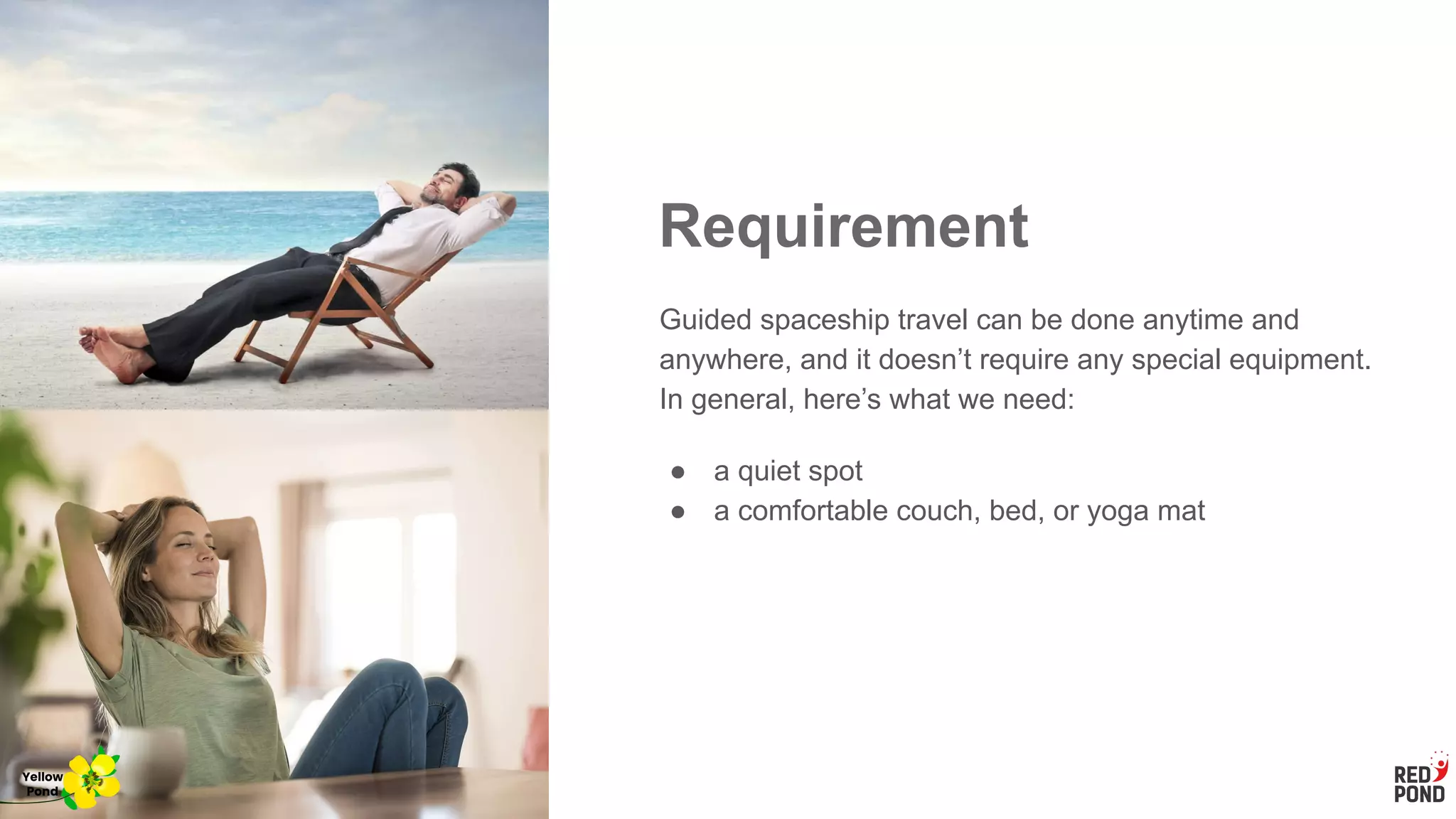 Requirement
Guided spaceship travel can be done anytime and
anywhere, and it doesn’t require any special equipment.
In general, here’s what we need:
● a quiet spot
● a comfortable couch, bed, or yoga mat
Yellow
Pond
 