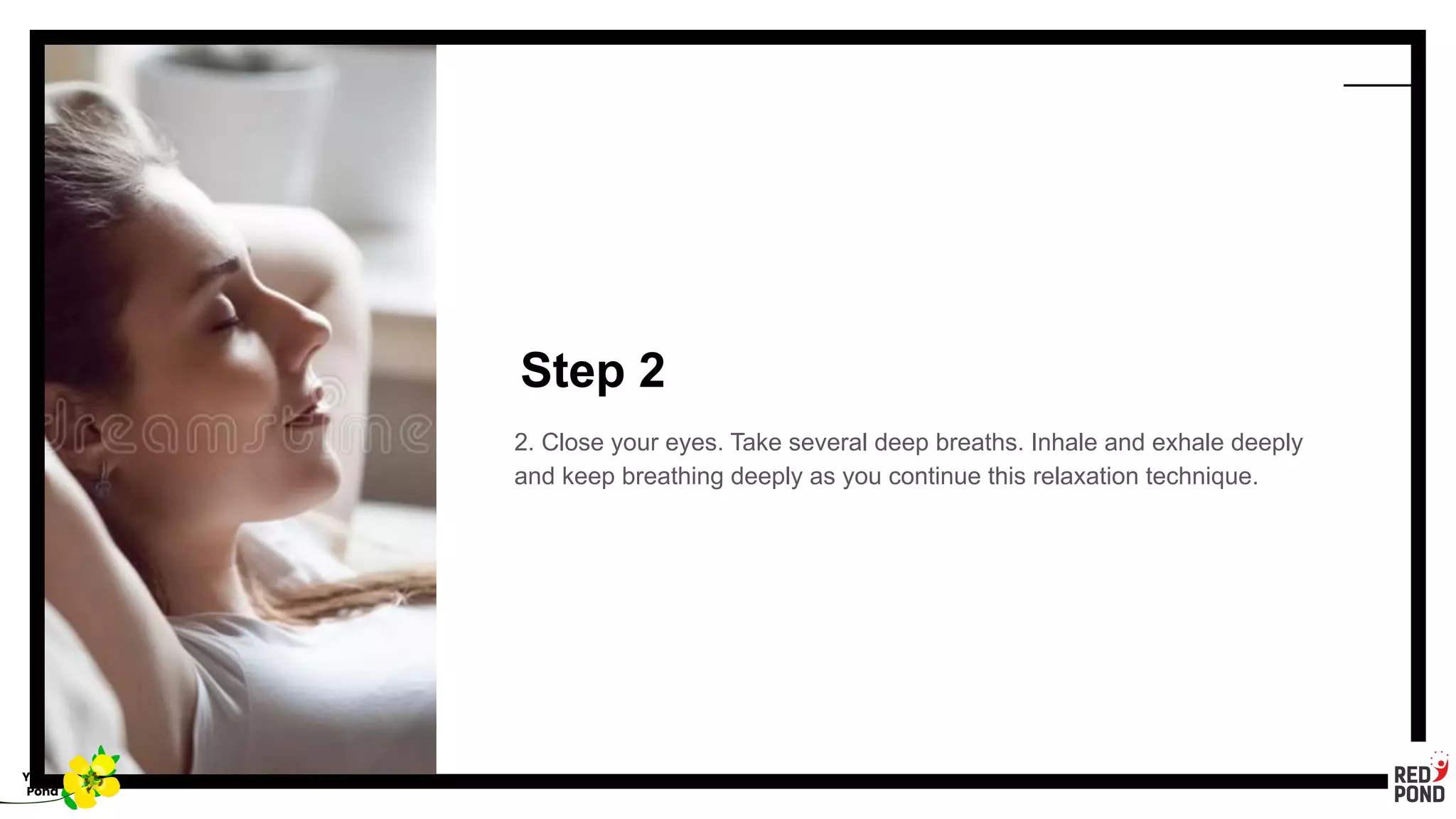 Step 2
2. Close your eyes. Take several deep breaths. Inhale and exhale deeply
and keep breathing deeply as you continue this relaxation technique.
Yellow
Pond
 