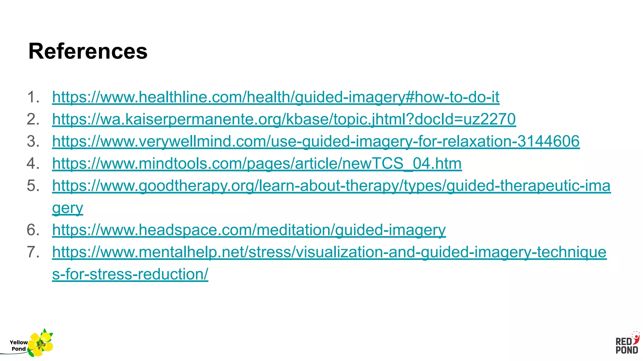 References
1. https://www.healthline.com/health/guided-imagery#how-to-do-it
2. https://wa.kaiserpermanente.org/kbase/topic.jhtml?docId=uz2270
3. https://www.verywellmind.com/use-guided-imagery-for-relaxation-3144606
4. https://www.mindtools.com/pages/article/newTCS_04.htm
5. https://www.goodtherapy.org/learn-about-therapy/types/guided-therapeutic-ima
gery
6. https://www.headspace.com/meditation/guided-imagery
7. https://www.mentalhelp.net/stress/visualization-and-guided-imagery-technique
s-for-stress-reduction/
Yellow
Pond
 