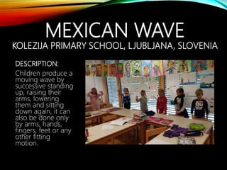 MEXICAN WAVE
KOLEZIJA PRIMARY SCHOOL, LJUBLJANA, SLOVENIA
DESCRIPTION:
Children produce a
moving wave by
successive standing
up, raising their
arms, lowering
them and sitting
down again, it can
also be done only
by arms, hands,
fingers, feet or any
other fitting
motion.
 