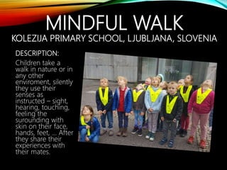 MINDFUL WALK
KOLEZIJA PRIMARY SCHOOL, LJUBLJANA, SLOVENIA
DESCRIPTION:
Children take a
walk in nature or in
any other
enviroment, silently
they use their
senses as
instructed – sight,
hearing, touching,
feeling the
surounding with
skin on their face,
hands, feet, … After
they share their
experiences with
their mates.
 