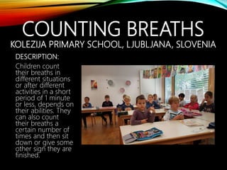COUNTING BREATHS
KOLEZIJA PRIMARY SCHOOL, LJUBLJANA, SLOVENIA
DESCRIPTION:
Children count
their breaths in
different situations
or after different
activities in a short
period of 1 minute
or less, depends on
their abilities. They
can also count
their breaths a
certain number of
times and then sit
down or give some
other sign they are
finished.
 