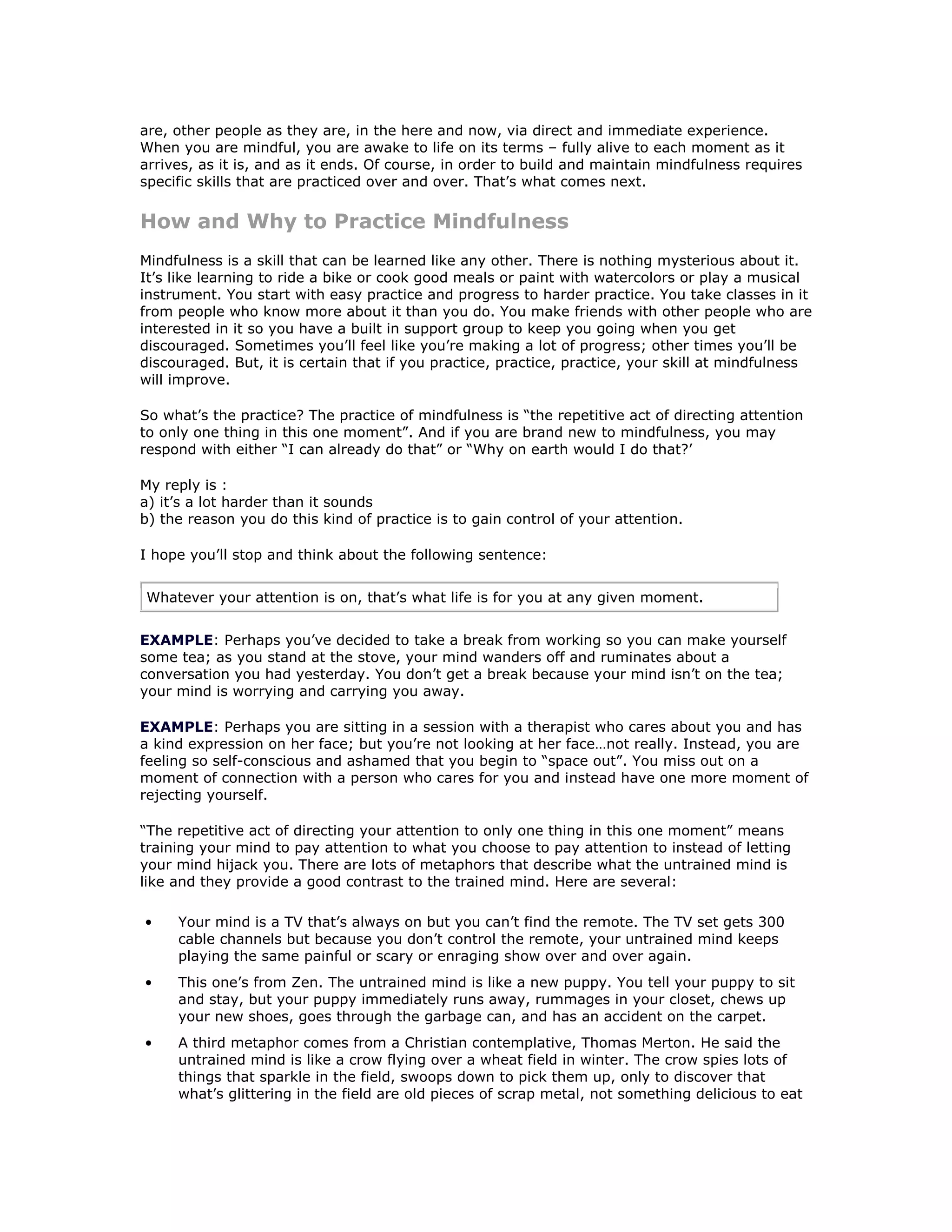 are, other people as they are, in the here and now, via direct and immediate experience.
When you are mindful, you are awake to life on its terms – fully alive to each moment as it
arrives, as it is, and as it ends. Of course, in order to build and maintain mindfulness requires
specific skills that are practiced over and over. That’s what comes next.

How and Why to Practice Mindfulness
Mindfulness is a skill that can be learned like any other. There is nothing mysterious about it.
It’s like learning to ride a bike or cook good meals or paint with watercolors or play a musical
instrument. You start with easy practice and progress to harder practice. You take classes in it
from people who know more about it than you do. You make friends with other people who are
interested in it so you have a built in support group to keep you going when you get
discouraged. Sometimes you’ll feel like you’re making a lot of progress; other times you’ll be
discouraged. But, it is certain that if you practice, practice, practice, your skill at mindfulness
will improve.

So what’s the practice? The practice of mindfulness is “the repetitive act of directing attention
to only one thing in this one moment”. And if you are brand new to mindfulness, you may
respond with either “I can already do that” or “Why on earth would I do that?’

My reply is :
a) it’s a lot harder than it sounds
b) the reason you do this kind of practice is to gain control of your attention.

I hope you’ll stop and think about the following sentence:


Whatever your attention is on, that’s what life is for you at any given moment.


EXAMPLE: Perhaps you’ve decided to take a break from working so you can make yourself
some tea; as you stand at the stove, your mind wanders off and ruminates about a
conversation you had yesterday. You don’t get a break because your mind isn’t on the tea;
your mind is worrying and carrying you away.

EXAMPLE: Perhaps you are sitting in a session with a therapist who cares about you and has
a kind expression on her face; but you’re not looking at her face…not really. Instead, you are
feeling so self-conscious and ashamed that you begin to “space out”. You miss out on a
moment of connection with a person who cares for you and instead have one more moment of
rejecting yourself.

“The repetitive act of directing your attention to only one thing in this one moment” means
training your mind to pay attention to what you choose to pay attention to instead of letting
your mind hijack you. There are lots of metaphors that describe what the untrained mind is
like and they provide a good contrast to the trained mind. Here are several:

•    Your mind is a TV that’s always on but you can’t find the remote. The TV set gets 300
     cable channels but because you don’t control the remote, your untrained mind keeps
     playing the same painful or scary or enraging show over and over again.
•    This one’s from Zen. The untrained mind is like a new puppy. You tell your puppy to sit
     and stay, but your puppy immediately runs away, rummages in your closet, chews up
     your new shoes, goes through the garbage can, and has an accident on the carpet.
•    A third metaphor comes from a Christian contemplative, Thomas Merton. He said the
     untrained mind is like a crow flying over a wheat field in winter. The crow spies lots of
     things that sparkle in the field, swoops down to pick them up, only to discover that
     what’s glittering in the field are old pieces of scrap metal, not something delicious to eat
 