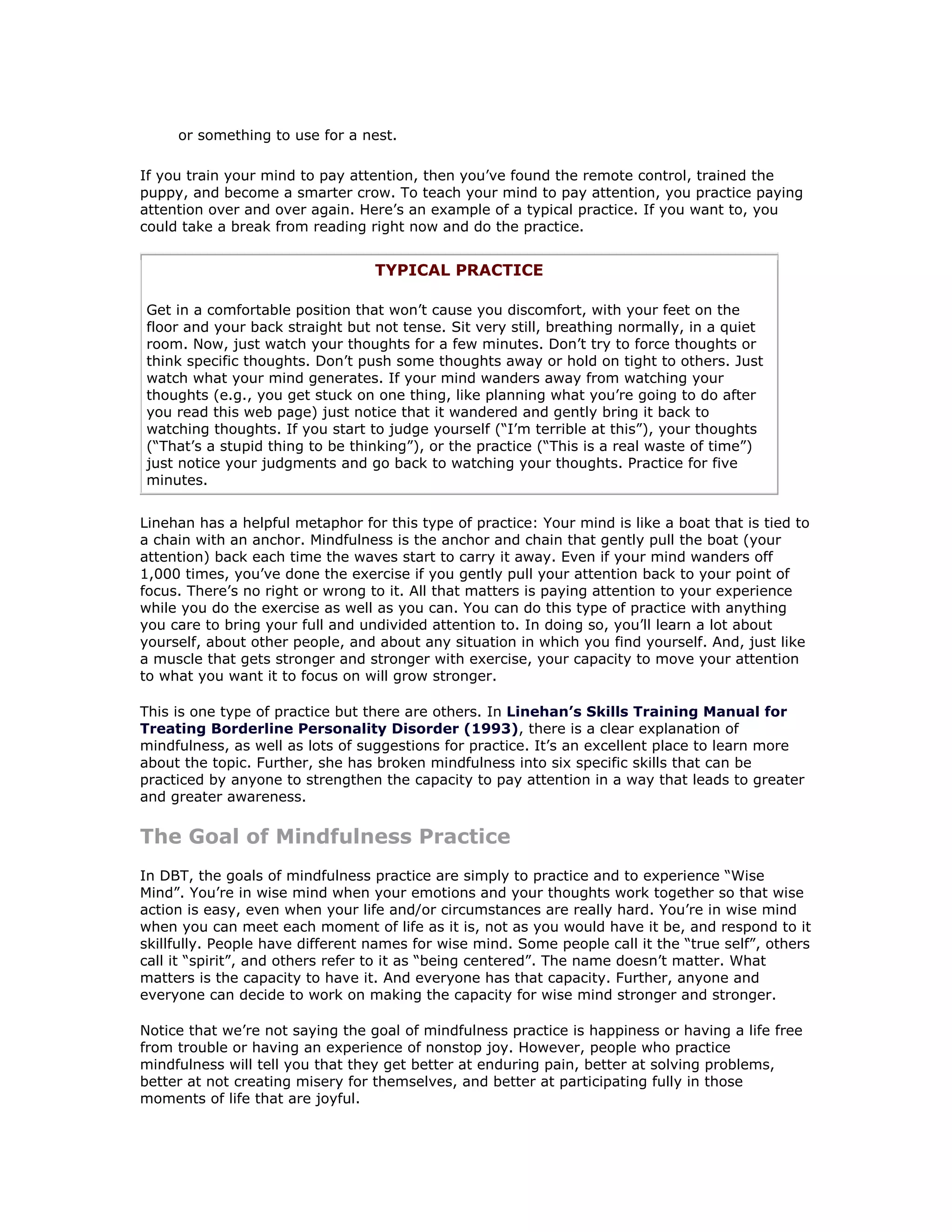 or something to use for a nest.

If you train your mind to pay attention, then you’ve found the remote control, trained the
puppy, and become a smarter crow. To teach your mind to pay attention, you practice paying
attention over and over again. Here’s an example of a typical practice. If you want to, you
could take a break from reading right now and do the practice.


                                  TYPICAL PRACTICE

Get in a comfortable position that won’t cause you discomfort, with your feet on the
floor and your back straight but not tense. Sit very still, breathing normally, in a quiet
room. Now, just watch your thoughts for a few minutes. Don’t try to force thoughts or
think specific thoughts. Don’t push some thoughts away or hold on tight to others. Just
watch what your mind generates. If your mind wanders away from watching your
thoughts (e.g., you get stuck on one thing, like planning what you’re going to do after
you read this web page) just notice that it wandered and gently bring it back to
watching thoughts. If you start to judge yourself (“I’m terrible at this”), your thoughts
(“That’s a stupid thing to be thinking”), or the practice (“This is a real waste of time”)
just notice your judgments and go back to watching your thoughts. Practice for five
minutes.


Linehan has a helpful metaphor for this type of practice: Your mind is like a boat that is tied to
a chain with an anchor. Mindfulness is the anchor and chain that gently pull the boat (your
attention) back each time the waves start to carry it away. Even if your mind wanders off
1,000 times, you’ve done the exercise if you gently pull your attention back to your point of
focus. There’s no right or wrong to it. All that matters is paying attention to your experience
while you do the exercise as well as you can. You can do this type of practice with anything
you care to bring your full and undivided attention to. In doing so, you’ll learn a lot about
yourself, about other people, and about any situation in which you find yourself. And, just like
a muscle that gets stronger and stronger with exercise, your capacity to move your attention
to what you want it to focus on will grow stronger.

This is one type of practice but there are others. In Linehan’s Skills Training Manual for
Treating Borderline Personality Disorder (1993), there is a clear explanation of
mindfulness, as well as lots of suggestions for practice. It’s an excellent place to learn more
about the topic. Further, she has broken mindfulness into six specific skills that can be
practiced by anyone to strengthen the capacity to pay attention in a way that leads to greater
and greater awareness.

The Goal of Mindfulness Practice
In DBT, the goals of mindfulness practice are simply to practice and to experience “Wise
Mind”. You’re in wise mind when your emotions and your thoughts work together so that wise
action is easy, even when your life and/or circumstances are really hard. You’re in wise mind
when you can meet each moment of life as it is, not as you would have it be, and respond to it
skillfully. People have different names for wise mind. Some people call it the “true self”, others
call it “spirit”, and others refer to it as “being centered”. The name doesn’t matter. What
matters is the capacity to have it. And everyone has that capacity. Further, anyone and
everyone can decide to work on making the capacity for wise mind stronger and stronger.

Notice that we’re not saying the goal of mindfulness practice is happiness or having a life free
from trouble or having an experience of nonstop joy. However, people who practice
mindfulness will tell you that they get better at enduring pain, better at solving problems,
better at not creating misery for themselves, and better at participating fully in those
moments of life that are joyful.
 