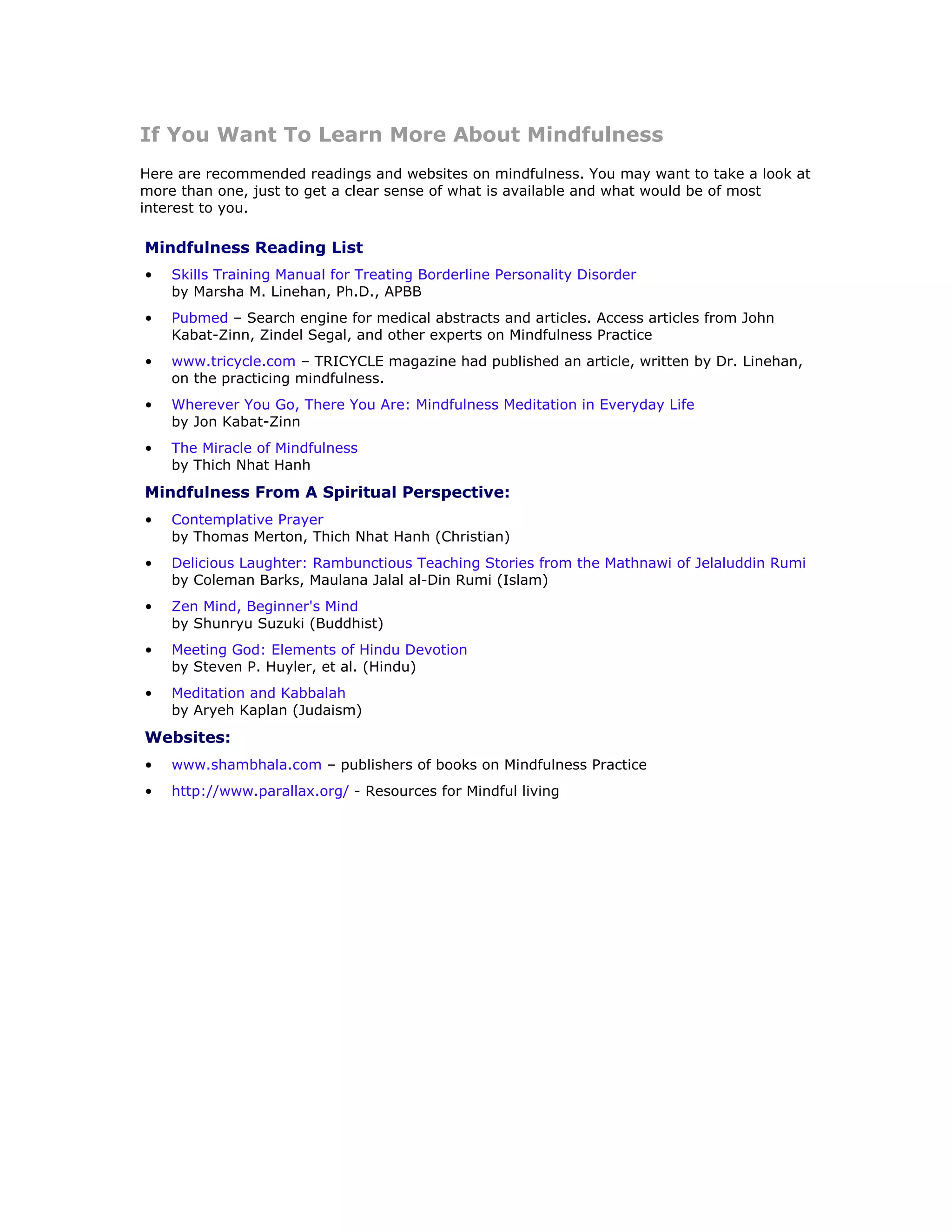 If You Want To Learn More About Mindfulness
Here are recommended readings and websites on mindfulness. You may want to take a look at
more than one, just to get a clear sense of what is available and what would be of most
interest to you.

Mindfulness Reading List
•   Skills Training Manual for Treating Borderline Personality Disorder
    by Marsha M. Linehan, Ph.D., APBB
•   Pubmed – Search engine for medical abstracts and articles. Access articles from John
    Kabat-Zinn, Zindel Segal, and other experts on Mindfulness Practice
•   www.tricycle.com – TRICYCLE magazine had published an article, written by Dr. Linehan,
    on the practicing mindfulness.
•   Wherever You Go, There You Are: Mindfulness Meditation in Everyday Life
    by Jon Kabat-Zinn
•   The Miracle of Mindfulness
    by Thich Nhat Hanh
Mindfulness From A Spiritual Perspective:
•   Contemplative Prayer
    by Thomas Merton, Thich Nhat Hanh (Christian)
•   Delicious Laughter: Rambunctious Teaching Stories from the Mathnawi of Jelaluddin Rumi
    by Coleman Barks, Maulana Jalal al-Din Rumi (Islam)
•   Zen Mind, Beginner's Mind
    by Shunryu Suzuki (Buddhist)
•   Meeting God: Elements of Hindu Devotion
    by Steven P. Huyler, et al. (Hindu)
•   Meditation and Kabbalah
    by Aryeh Kaplan (Judaism)
Websites:
•   www.shambhala.com – publishers of books on Mindfulness Practice
•   http://www.parallax.org/ - Resources for Mindful living
 