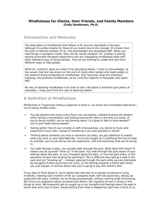 Mindfulness for Clients, their Friends, and Family Members
                                 Cindy Sanderson, Ph.D.



Introduction and Welcome

The description of mindfulness that follows is for anyone interested in the topic,
although it’s written mainly for those of you brand new to the concept. It’s drawn from
the work of Marsha Linehan, Ph.D., the psychologist who developed DBT. When you
read things in quotation marks, they are her words verbatim. Dr. Linehan is among
several prominent therapist-researchers who are integrating mindfulness skills with
other standard ways of doing therapy. They all are working to create new and more
effective ways to help people.

While Dr. Linehan’s ideas are what I’ll be discussing below, I want to acknowledge, as
she would, that she has drawn on the work of many other people and reads widely on
the research being conducted on mindfulness. She “practices what she preaches”,
meaning, she practices mindfulness, as do I and the majority of therapists who teach
DBT.

My way of teaching mindfulness is to write or talk a bit about it and then give plenty of
examples. I hope you’ll find this way of teaching helpful.


A Definition of Mindfulness
Mindfulness is “awareness without judgment of what is, via direct and immediate experience”.
You’re being mindful when :

•    You eat dessert and notice every flavor you are tasting, instead of eating the dessert
     while having a conversation and looking around the room to see who you know. If
     you’re being mindful, you’re not thinking about “is it good or bad to have dessert?”
     you’re just really having dessert.
•    Having gotten free of your anxiety or self-consciousness, you dance to music and
     experience every note, instead of wondering if you look graceful or foolish.
•    Thinking about someone you love or someone you hate, you pay attention to exactly
     what your love or your hate feels like. You’re not caught up in justifying the love or hate
     to yourself; you’re just diving into the experience, with full awareness that you’re diving
     in.
•    You walk through a park, you actually walk through the park. What does that mean? It
     means you let yourself “show up” in the park. You walk through the park aware of your
     feelings about the park, or your thoughts about the park, or how the park looks, or the
     sensation of each foot striking the pavement. This is different than taking a walk in the
     park and not “showing up” – instead, walking through the park while you are distracted
     by thoughts of what you’ll have for lunch, or the feelings towards a friend with whom
     you just argued, or worries about how you’re going to pay this month’s bills.

If you stop to think about it, you’ll realize that very few of us devote ourselves to living
mindfully, meeting each moment of life as it presents itself, with full awareness, letting our
judgments fall away. Instead, we do things automatically, without noticing what we’re doing.
We churn out judgments about ourselves and others. We regularly do two or three or five
things at once. We frequently get so caught up in our thoughts and feelings about the past or
future that we’re lost in them, disconnecting from what is happening right now in front of us.
 