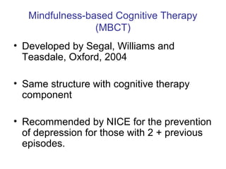 Mindfulness-based Cognitive Therapy
                 (MBCT)
• Developed by Segal, Williams and
  Teasdale, Oxford, 2004

• Same structure with cognitive therapy
  component

• Recommended by NICE for the prevention
  of depression for those with 2 + previous
  episodes.
 