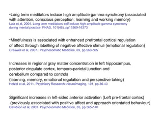 •Long term meditators induce high amplitude gamma synchrony (associated
with attention, conscious perception, learning and working memory)
Lutz et al, 2004. Long term meditators self induce high amplitude gamma synchrony
during mental practice. PNAS, 101(46), pp16369-16373


•Mindfulness is associated with enhanced prefrontal cortical regulation
of affect through labelling of negative affective stimuli (emotional regulation)
Creswell et al, 2007.. Psychosomatic Medicine, 69, pp.560-565



Increases in regional gray matter concentration in left hippocampus,
posterior cingulate cortex, temporo-parietal junction and
cerebellum compared to controls
(learning, memory, emotional regulation and perspective taking)
Holzel et al, 2011. Psychiatry Research: Neuroimaging, 191, pp.36-43



Significant increases in left-sided anterior activation (Left pre-frontal cortex)
(previously associated with positive affect and approach orientated behaviour)
Davidson et al, 2003. Psychosomatic Medicine, 65, pp.565-570
 