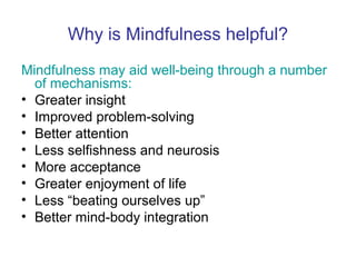 Why is Mindfulness helpful?
Mindfulness may aid well-being through a number
  of mechanisms:
• Greater insight
• Improved problem-solving
• Better attention
• Less selfishness and neurosis
• More acceptance
• Greater enjoyment of life
• Less “beating ourselves up”
• Better mind-body integration
 