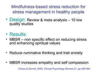 Mindfulness-based stress reduction for
   stress management in healthy people
• Design: Review & meta analysis – 10 low
  quality studies

• Results:
• MBSR – non specific effect on reducing stress
  and enhancing spiritual values

• Reduce ruminative thinking and trait anxiety

• MBSR increases empathy and self compassion
       Chiesa & Serrett, 2009, Clinical Psychology Review,31, pp.449-464
 