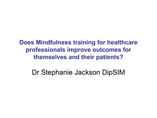Does Mindfulness training for healthcare
  professionals improve outcomes for
    themselves and their patients?

    Dr Stephanie Jackson DipSIM
 
