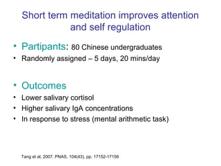 Short term meditation improves attention
             and self regulation
• Partipants: 80 Chinese undergraduates
• Randomly assigned – 5 days, 20 mins/day


• Outcomes
• Lower salivary cortisol
• Higher salivary IgA concentrations
• In response to stress (mental arithmetic task)




  Tang et al, 2007. PNAS, 104(43), pp. 17152-17156
 