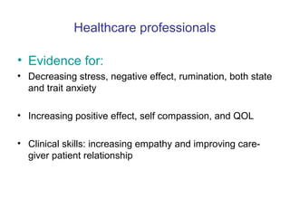 Healthcare professionals

• Evidence for:
• Decreasing stress, negative effect, rumination, both state
  and trait anxiety

• Increasing positive effect, self compassion, and QOL

• Clinical skills: increasing empathy and improving care-
  giver patient relationship
 