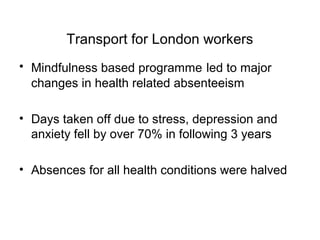Transport for London workers
• Mindfulness based programme led to major
  changes in health related absenteeism

• Days taken off due to stress, depression and
  anxiety fell by over 70% in following 3 years

• Absences for all health conditions were halved
 