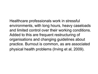 Healthcare professionals work in stressful
environments, with long hours, heavy caseloads
and limited control over their working conditions.
Added to this are frequent restructuring of
organisations and changing guidelines about
practice. Burnout is common, as are associated
physical health problems (Irving et al, 2009).
 