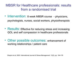 MBSR for Healthcare professionals: results
        from a randomised trial
• Intervention: 8 week MBSR course                                    - physicians,
  psychologists, nurses, social workers, physiotherapists


• Results: Effective for reducing stress and increasing
  QOL and self compassion in healthcare professionals


• Other possible outcomes: enhancement of
  working relationships / patient care



  Shapiro et al, 2005. International Journal of Stress Management, 12(2), pp. 164-176
 