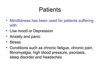Patients
• Mindfulness has been used for patients suffering
  with:
• Low mood or Depression
• Anxiety and panic
• Stress
• Conditions such as chronic fatigue, chronic pain,
  fibromyalgia, high blood pressure, psoriasis,
  sleep disorder and headaches
 