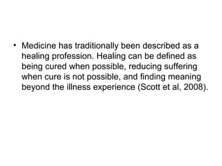 • Medicine has traditionally been described as a
  healing profession. Healing can be defined as
  being cured when possible, reducing suffering
  when cure is not possible, and finding meaning
  beyond the illness experience (Scott et al, 2008).
 