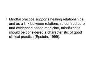 • Mindful practice supports healing relationships,
  and as a link between relationship centred care
  and evidenced based medicine, mindfulness
  should be considered a characteristic of good
  clinical practice (Epstein, 1999).
 