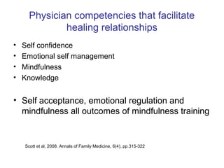 Physician competencies that facilitate
              healing relationships
•   Self confidence
•   Emotional self management
•   Mindfulness
•   Knowledge


• Self acceptance, emotional regulation and
  mindfulness all outcomes of mindfulness training


    Scott et al, 2008. Annals of Family Medicine, 6(4), pp.315-322
 