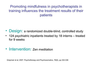 Promoting mindfulness in psychotherapists in
   training influences the treatment results of their
                        patients



• Design: a randomized double-blind, controlled study
• 124 psychiatric inpatients treated by 18 interns – treated
  for 9 weeks


• Intervention: Zen meditation

 Grepmair et al, 2007. Psychotherapy and Psychosomatics, 76(6), pp.332-338
 